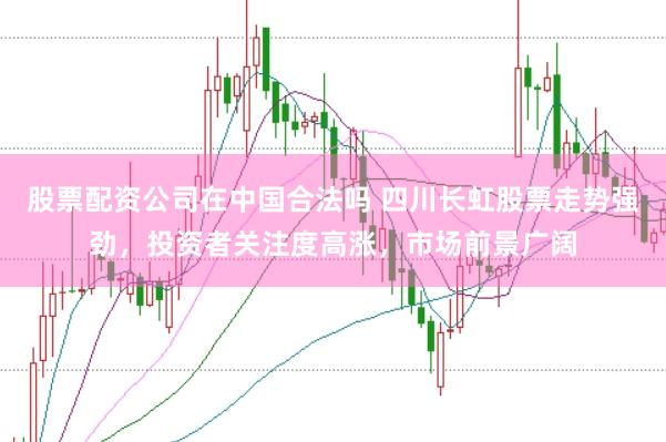 股票配资公司在中国合法吗 四川长虹股票走势强劲，投资者关注度高涨，市场前景广阔