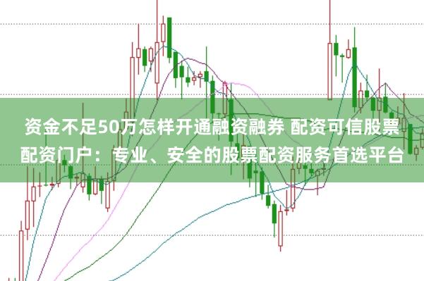 资金不足50万怎样开通融资融券 配资可信股票配资门户：专业、安全的股票配资服务首选平台