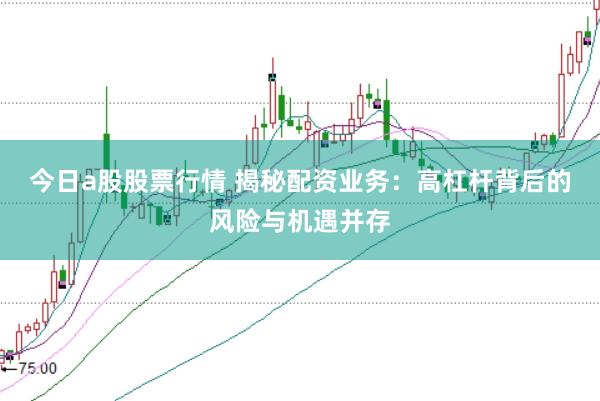 今日a股股票行情 揭秘配资业务：高杠杆背后的风险与机遇并存