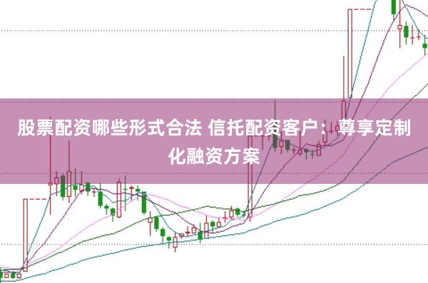 股票配资哪些形式合法 信托配资客户：尊享定制化融资方案