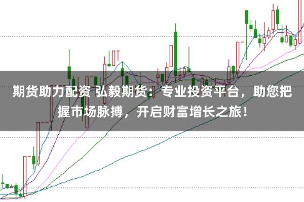 期货助力配资 弘毅期货：专业投资平台，助您把握市场脉搏，开启财富增长之旅！