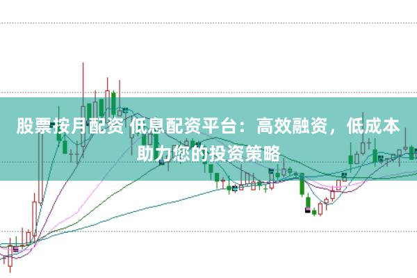 股票按月配资 低息配资平台：高效融资，低成本助力您的投资策略