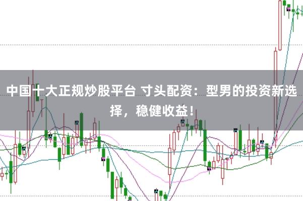 中国十大正规炒股平台 寸头配资：型男的投资新选择，稳健收益！