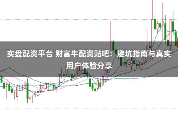 实盘配资平台 财富牛配资贴吧：避坑指南与真实用户体验分享