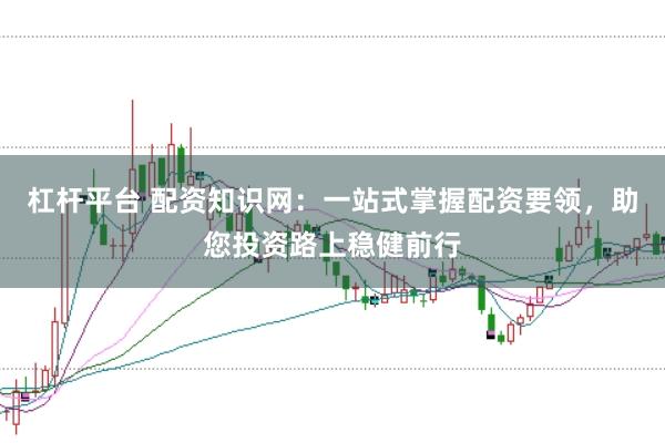 杠杆平台 配资知识网：一站式掌握配资要领，助您投资路上稳健前行