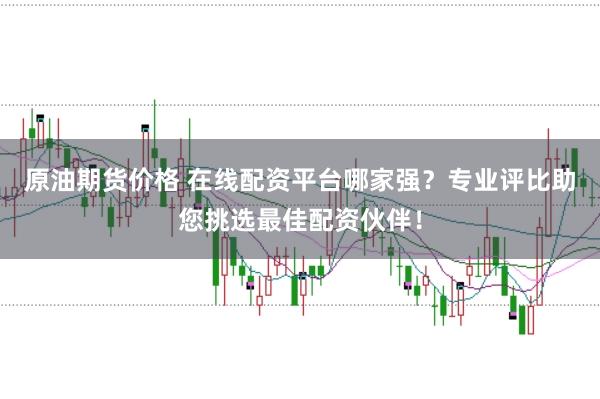 原油期货价格 在线配资平台哪家强？专业评比助您挑选最佳配资伙伴！