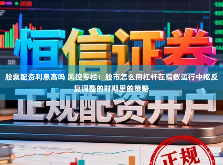 股票配资利息高吗 风控专栏：股市怎么用杠杆在指数运行中枢反复调整的时期里的策略