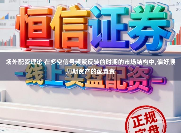 场外配资理论 在多空信号频繁反转的时期的市场结构中,偏好顺周期资产的配置资