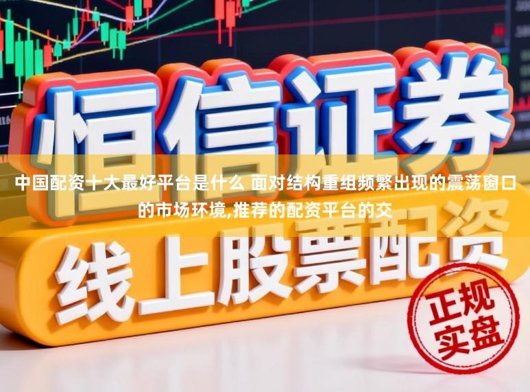 中国配资十大最好平台是什么 面对结构重组频繁出现的震荡窗口的市场环境,推荐的配资平台的交