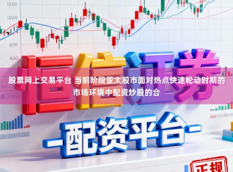 股票网上交易平台 当前阶段亚太股市面对热点快速轮动时期的市场环境中配资炒股的合