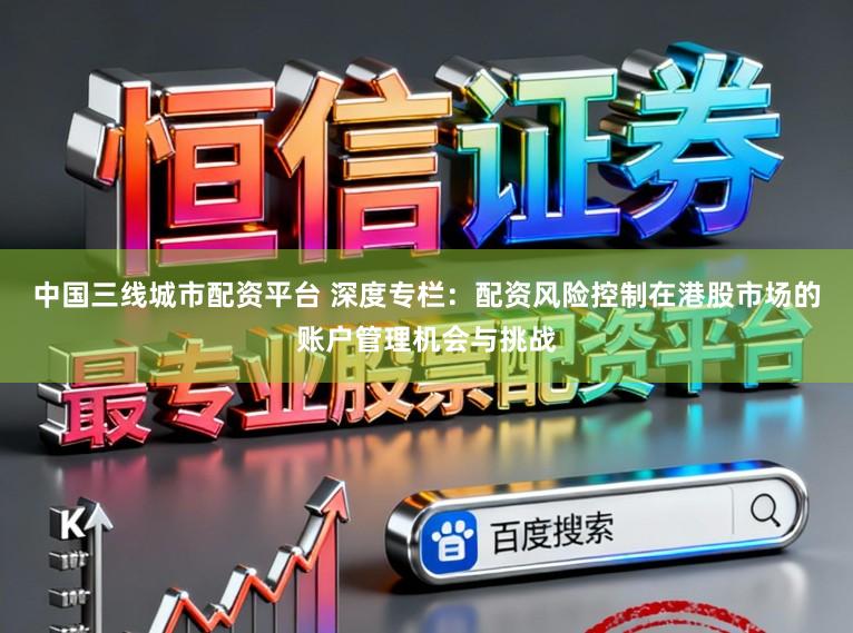 中国三线城市配资平台 深度专栏：配资风险控制在港股市场的账户管理机会与挑战