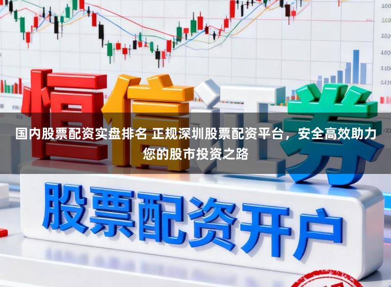 国内股票配资实盘排名 正规深圳股票配资平台，安全高效助力您的股市投资之路